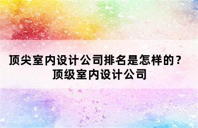 顶尖室内设计公司排名是怎样的？ 顶级室内设计公司